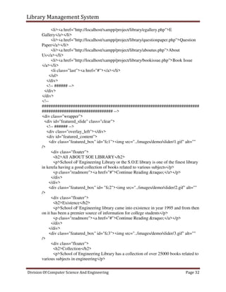 Library Management System
Division Of Computer Science And Engineering Page 32
<li><a href="http://localhost/xampp/project/library/egallery.php">E
Gallery</a></li>
<li><a href="http://localhost/xampp/project/library/questionpaper.php">Question
Paper</a></li>
<li><a href="http://localhost/xampp/project/library/aboutus.php">About
Us</a></li>
<li><a href="http://localhost/xampp/project/library/bookissue.php">Book Issue
</a></li>
<li class="last"><a href="#"></a></li>
</ul>
</div>
<!-- ###### -->
</div>
</div>
<!--
#######################################################################
################################ -->
<div class="wrapper">
<div id="featured_slide" class="clear">
<!-- ###### -->
<div class="overlay_left"></div>
<div id="featured_content">
<div class="featured_box" id="fc1"><img src="../images/demo/slider/1.gif" alt=""
/>
<div class="floater">
<h2>All ABOUT SOE LIBRARY</h2>
<p>School oF Engineering Library or the S.O.E library is one of the finest library
in kerela having a good collection of books related to various subjects</p>
<p class="readmore"><a href="#">Continue Reading &raquo;</a></p>
</div>
</div>
<div class="featured_box" id= "fc2"><img src="../images/demo/slider/2.gif" alt=""
/>
<div class="floater">
<h2>Existence</h2>
<p>School oF Engineering library came into existence in year 1995 and from then
on it has been a premier source of information for college students</p>
<p class="readmore"><a href="#">Continue Reading &raquo;</a></p>
</div>
</div>
<div class="featured_box" id="fc3"><img src="../images/demo/slider/3.gif" alt=""
/>
<div class="floater">
<h2>Collection</h2>
<p>School of Engineering Library has a collection of over 25000 books related to
various subjects in engineering</p>
 