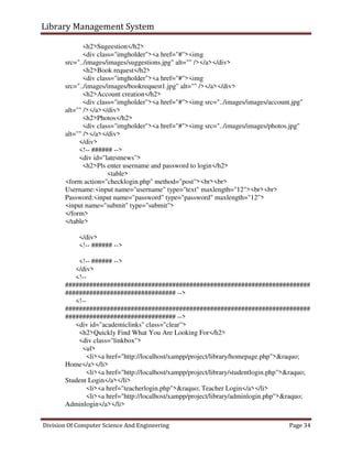 Library Management System
Division Of Computer Science And Engineering Page 34
<h2>Sugeestion</h2>
<div class="imgholder"><a href="#"><img
src="../images/images/suggestions.jpg" alt="" /></a></div>
<h2>Book request</h2>
<div class="imgholder"><a href="#"><img
src="../images/images/bookrequest1.jpg" alt="" /></a></div>
<h2>Account creation</h2>
<div class="imgholder"><a href="#"><img src="../images/images/account.jpg"
alt="" /></a></div>
<h2>Photos</h2>
<div class="imgholder"><a href="#"><img src="../images/images/photos.jpg"
alt="" /></a></div>
</div>
<!-- ###### -->
<div id="latestnews">
<h2>Pls enter username and password to login</h2>
<table>
<form action="checklogin.php" method="post"><br><br>
Username:<input name="username" type="text" maxlength="12"><br><br>
Password:<input name="password" type="password" maxlength="12">
<input name="submit" type="submit">
</form>
</table>
</div>
<!-- ###### -->
<!-- ###### -->
</div>
<!--
#######################################################################
################################ -->
<!--
#######################################################################
################################ -->
<div id="academiclinks" class="clear">
<h2>Quickly Find What You Are Looking For</h2>
<div class="linkbox">
<ul>
<li><a href="http://localhost/xampp/project/library/homepage.php">&raquo;
Home</a></li>
<li><a href="http://localhost/xampp/project/library/studentlogin.php">&raquo;
Student Login</a></li>
<li><a href="teacherlogin.php">&raquo; Teacher Login</a></li>
<li><a href="http://localhost/xampp/project/library/adminlogin.php">&raquo;
Adminlogin</a></li>
 
