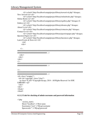 Library Management System
Division Of Computer Science And Engineering Page 35
<li><a href="http://localhost/xampp/project/library/newarrival.php">&raquo;
New Arrivals</a></li>
<li><a href="http://localhost/xampp/project/library/onlinebooks.php">&raquo;
Online Books</a></li>
<li><a href="http://localhost/xampp/project/library/egallery.php">&raquo; E-
Gallery</a></li>
<li><a href="http://localhost/xampp/project/library/aboutus.php">&raquo;
About Us</a></li>
<li><a href="http://localhost/xampp/project/library/contactus.php">&raquo;
Contact Us</a></li>
<li><a href="http://localhost/xampp/project/library/questionpaper.php">&raquo;
Question Papers</a></li>
<li><a href="http://localhost/xampp/project/library/latestnews.php">&raquo;
Latest Events & News</a></li>
</ul>
</div>
<!--
#######################################################################
################################ -->
</div>
</div>
</div>
<!--
#######################################################################
################################ -->
<!--
#######################################################################
################################ -->
<div class="wrapper">
<div id="copyright" class="clear">
<p class="fl_left">Copyright &copy; 2014 - All Rights Reserved for SOE
LIBRARY-</p>
</div>
</div>
</body>
</html>
4.1.1.2 Code for checking of admin username and password information
<?php
session_start();
$host="localhost"; // Host name
$username="root"; // Mysql username
$password=""; // Mysql password
 
