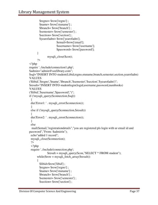 Library Management System
Division Of Computer Science And Engineering Page 37
$regno= $row['regno'] ;
$name= $row['stuname'] ;
$branch= $row['branch'] ;
$semester= $row['semester'] ;
$section= $row['section'] ;
$yearofadm= $row['yearofadm'];
$email=$row['email'];
$username= $row['username'];
$password= $row['password'];
}
mysqli_close($con);
?>
<?php
require '../include/connection1.php';
$admin="admin@soelibrary.com";
$sql="INSERT INTO student(Libid,regno,stuname,branch,semester,section,yearofadm)
VALUES
('$libid','$regno','$name','$branch','$semester','$section','$yearofadm')";
$result="INSERT INTO studentlogin(logid,username,password,numbooks)
VALUES
('$libid','$username','$password','')";
if (!mysqli_query($connection,$sql))
{
die('Error1: ' . mysqli_error($connection));
}
else if (!mysqli_query($connection,$result))
{
die('Error2: ' . mysqli_error($connection));
}
else
mail($email,"registrationdetails","you are registered pls login with ur email id and
password","From: $adminn");
echo"added 1 record";
mysqli_close($connection);
?>
<?php
require '../include/connection.php';
$result = mysqli_query($con,"SELECT * FROM student");
while($row = mysqli_fetch_array($result))
{
$libid=$row['libid'] ;
$regno= $row['regno'] ;
$name= $row['stuname'] ;
$branch= $row['branch'] ;
$semester= $row['semester'] ;
$section= $row['section'] ;
 