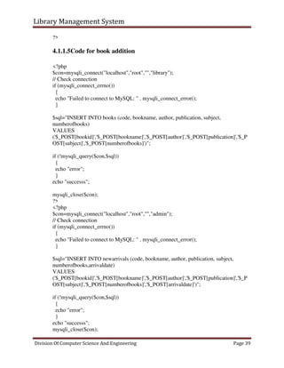 Library Management System
Division Of Computer Science And Engineering Page 39
?>
4.1.1.5Code for book addition
<?php
$con=mysqli_connect("localhost","root","","library");
// Check connection
if (mysqli_connect_errno())
{
echo "Failed to connect to MySQL: " . mysqli_connect_error();
}
$sql="INSERT INTO books (code, bookname, author, publication, subject,
numberofbooks)
VALUES
('$_POST[bookid]','$_POST[bookname]','$_POST[author]','$_POST[publication]','$_P
OST[subject]','$_POST[numberofbooks]')";
if (!mysqli_query($con,$sql))
{
echo "error";
}
echo "successs";
mysqli_close($con);
?>
<?php
$con=mysqli_connect("localhost","root","","admin");
// Check connection
if (mysqli_connect_errno())
{
echo "Failed to connect to MySQL: " . mysqli_connect_error();
}
$sql="INSERT INTO newarrivals (code, bookname, author, publication, subject,
numberofbooks,arrivaldate)
VALUES
('$_POST[bookid]','$_POST[bookname]','$_POST[author]','$_POST[publication]','$_P
OST[subject]','$_POST[numberofbooks]','$_POST[arrivaldate]')";
if (!mysqli_query($con,$sql))
{
echo "error";
}
echo "successs";
mysqli_close($con);
 