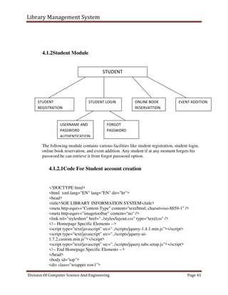 Library Management System
Division Of Computer Science And Engineering Page 41
4.1.2Student Module
The following module contains various facilities like student registration, student login,
online book reservation, and event addition. Any student if at any moment forgets his
password he can retrieve it from forgot password option.
4.1.2.1Code For Student account creation
<!DOCTYPE html>
<html xml:lang="EN" lang="EN" dir="ltr">
<head>
<title>SOE LIBRARY INFORMATION SYSTEM</title>
<meta http-equiv="Content-Type" content="text/html; charset=iso-8859-1" />
<meta http-equiv="imagetoolbar" content="no" />
<link rel="stylesheet" href="../styles/layout.css" type="text/css" />
<!-- Homepage Specific Elements -->
<script type="text/javascript" src="../scripts/jquery-1.4.1.min.js"></script>
<script type="text/javascript" src="../scripts/jquery-ui-
1.7.2.custom.min.js"></script>
<script type="text/javascript" src="../scripts/jquery.tabs.setup.js"></script>
<!-- End Homepage Specific Elements -->
</head>
<body id="top">
<div class="wrapper row1">
STUDENT
STUDENT
REGISTRATION
STUDENT LOGIN ONLINE BOOK
RESERVATTION
EVENT ADDITION
USERNAME AND
PASSWORD
AUTHENTICATION
FORGOT
PASSWORD
 