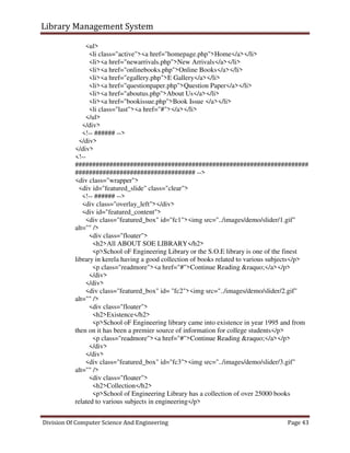 Library Management System
Division Of Computer Science And Engineering Page 43
<ul>
<li class="active"><a href="homepage.php">Home</a></li>
<li><a href="newarrivals.php">New Arrivals</a></li>
<li><a href="onlinebooks.php">Online Books</a></li>
<li><a href="egallery.php">E Gallery</a></li>
<li><a href="questionpaper.php">Question Paper</a></li>
<li><a href="aboutus.php">About Us</a></li>
<li><a href="bookissue.php">Book Issue </a></li>
<li class="last"><a href="#"></a></li>
</ul>
</div>
<!-- ###### -->
</div>
</div>
<!--
####################################################################
################################### -->
<div class="wrapper">
<div id="featured_slide" class="clear">
<!-- ###### -->
<div class="overlay_left"></div>
<div id="featured_content">
<div class="featured_box" id="fc1"><img src="../images/demo/slider/1.gif"
alt="" />
<div class="floater">
<h2>All ABOUT SOE LIBRARY</h2>
<p>School oF Engineering Library or the S.O.E library is one of the finest
library in kerela having a good collection of books related to various subjects</p>
<p class="readmore"><a href="#">Continue Reading &raquo;</a></p>
</div>
</div>
<div class="featured_box" id= "fc2"><img src="../images/demo/slider/2.gif"
alt="" />
<div class="floater">
<h2>Existence</h2>
<p>School oF Engineering library came into existence in year 1995 and from
then on it has been a premier source of information for college students</p>
<p class="readmore"><a href="#">Continue Reading &raquo;</a></p>
</div>
</div>
<div class="featured_box" id="fc3"><img src="../images/demo/slider/3.gif"
alt="" />
<div class="floater">
<h2>Collection</h2>
<p>School of Engineering Library has a collection of over 25000 books
related to various subjects in engineering</p>
 