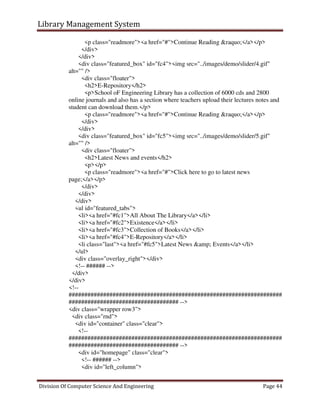 Library Management System
Division Of Computer Science And Engineering Page 44
<p class="readmore"><a href="#">Continue Reading &raquo;</a></p>
</div>
</div>
<div class="featured_box" id="fc4"><img src="../images/demo/slider/4.gif"
alt="" />
<div class="floater">
<h2>E-Repository</h2>
<p>School oF Engineering Library has a collection of 6000 cds and 2800
online journals and also has a section where teachers upload their lectures notes and
student can download them.</p>
<p class="readmore"><a href="#">Continue Reading &raquo;</a></p>
</div>
</div>
<div class="featured_box" id="fc5"><img src="../images/demo/slider/5.gif"
alt="" />
<div class="floater">
<h2>Latest News and events</h2>
<p></p>
<p class="readmore"><a href="#">Click here to go to latest news
page;</a></p>
</div>
</div>
</div>
<ul id="featured_tabs">
<li><a href="#fc1">All About The Library</a></li>
<li><a href="#fc2">Existence</a></li>
<li><a href="#fc3">Collection of Books</a></li>
<li><a href="#fc4">E-Repository</a></li>
<li class="last"><a href="#fc5">Latest News &amp; Events</a></li>
</ul>
<div class="overlay_right"></div>
<!-- ###### -->
</div>
</div>
<!--
####################################################################
################################### -->
<div class="wrapper row3">
<div class="rnd">
<div id="container" class="clear">
<!--
####################################################################
################################### -->
<div id="homepage" class="clear">
<!-- ###### -->
<div id="left_column">
 