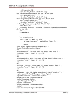 Library Management System
Division Of Computer Science And Engineering Page 45
<h2>Sugeestion</h2>
<div class="imgholder"><a href="#"><img
src="../images/images/suggestions.jpg" alt="" /></a></div>
<h2>Book request</h2>
<div class="imgholder"><a href="#"><img
src="../images/images/bookrequest1.jpg" alt="" /></a></div>
<h2>Account creation</h2>
<div class="imgholder"><a href="#"><img
src="../images/images/account.jpg" alt="" /></a></div>
<h2>Photos</h2>
<div class="imgholder"><a href="#"><img src="../images/images/photos.jpg"
alt="" /></a></div>
</div>
<!-- ###### -->
<div id="latestnews">
<h2>ENTER YOUR DETAILS</h2>
<p><span class="error">* required field.</span></p>
<table>
<form action="insertaccount.php" method="POST">
<legend>Student Information:</legend>
<tr>
<td>Library Id:</td> <td><input type="text" name="libid" size="30">
<span class="error">* </span><br><br></td>
</tr>
<tr>
<td>Registration No: </td> <td><input type="text" name="regno" size="30">
<span class="error">* </span><br><br></td>
</tr>
<tr>
<td>Name: </td> <td> <input type="text" name="stuname" size="30">
<span class="error">* </span><br><br></td>
</tr>
<tr>
<td>Branch: </td> <td> <select name="branch" size="1" tabindex="7">
<option selected="selected">Computer Science</option>
<option>Electronics & Communication</option>
<option>Electrical & Electronics</option>
<option>Mechanical</option>
<option>Safety & Fire</option>
<option>Civil</option>
<option>Information Technology</option>
</select>
<span class="error">* </span><br><br></td>
 