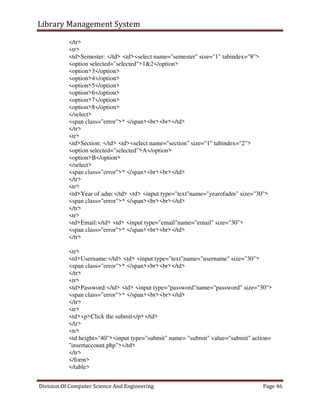 Library Management System
Division Of Computer Science And Engineering Page 46
</tr>
<tr>
<td>Semester: </td> <td><select name="semester" size="1" tabindex="8">
<option selected="selected">1&2</option>
<option>3</option>
<option>4</option>
<option>5</option>
<option>6</option>
<option>7</option>
<option>8</option>
</select>
<span class="error">* </span><br><br></td>
</tr>
<tr>
<td>Section: </td> <td><select name="section" size="1" tabindex="2">
<option selected="selected">A</option>
<option>B</option>
</select>
<span class="error">* </span><br><br></td>
</tr>
<tr>
<td>Year of adm:</td> <td> <input type="text"name="yearofadm" size="30">
<span class="error">* </span><br><br></td>
</tr>
<tr>
<td>Email:</td> <td> <input type="email"name="email" size="30">
<span class="error">* </span><br><br></td>
</tr>
<tr>
<td>Username:</td> <td> <input type="text"name="username" size="30">
<span class="error">* </span><br><br></td>
</tr>
<tr>
<td>Password:</td> <td> <input type="password"name="password" size="30">
<span class="error">* </span><br><br></td>
</tr>
<tr>
<td><p>Click the submit</p></td>
</tr>
<tr>
<td height="40"><input type="submit" name= "submit" value="submit" action=
"insertaccount.php"></td>
</tr>
</form>
</table>
 