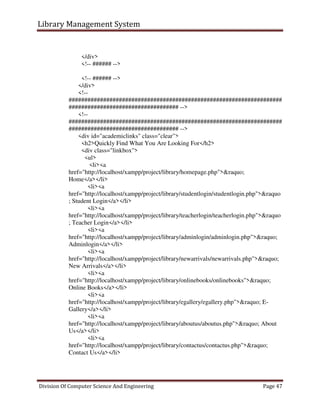 Library Management System
Division Of Computer Science And Engineering Page 47
</div>
<!-- ###### -->
<!-- ###### -->
</div>
<!--
####################################################################
################################### -->
<!--
####################################################################
################################### -->
<div id="academiclinks" class="clear">
<h2>Quickly Find What You Are Looking For</h2>
<div class="linkbox">
<ul>
<li><a
href="http://localhost/xampp/project/library/homepage.php">&raquo;
Home</a></li>
<li><a
href="http://localhost/xampp/project/library/studentlogin/studentlogin.php">&raquo
; Student Login</a></li>
<li><a
href="http://localhost/xampp/project/library/teacherlogin/teacherlogin.php">&raquo
; Teacher Login</a></li>
<li><a
href="http://localhost/xampp/project/library/adminlogin/adminlogin.php">&raquo;
Adminlogin</a></li>
<li><a
href="http://localhost/xampp/project/library/newarrivals/newarrivals.php">&raquo;
New Arrivals</a></li>
<li><a
href="http://localhost/xampp/project/library/onlinebooks/onlinebooks">&raquo;
Online Books</a></li>
<li><a
href="http://localhost/xampp/project/library/egallery/egallery.php">&raquo; E-
Gallery</a></li>
<li><a
href="http://localhost/xampp/project/library/aboutus/aboutus.php">&raquo; About
Us</a></li>
<li><a
href="http://localhost/xampp/project/library/contactus/contactus.php">&raquo;
Contact Us</a></li>
 