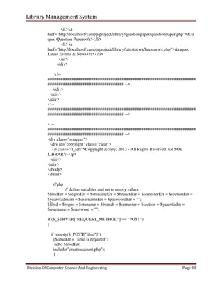 Library Management System
Division Of Computer Science And Engineering Page 48
<li><a
href="http://localhost/xampp/project/library/questionpaper/questionpaper.php">&ra
quo; Question Papers</a></li>
<li><a
href="http://localhost/xampp/project/library/latestnews/latestnews.php">&raquo;
Latest Events & News</a></li>
</ul>
</div>
<!--
####################################################################
################################### -->
</div>
</div>
</div>
<!--
####################################################################
################################### -->
<!--
####################################################################
################################### -->
<div class="wrapper">
<div id="copyright" class="clear">
<p class="fl_left">Copyright &copy; 2013 - All Rights Reserved for SOE
LIBRARY-</p>
</div>
</div>
</body>
</html>
<?php
// define variables and set to empty values
$libidErr = $regnoErr = $stunameErr = $branchErr = $semesterErr = $sectionErr =
$yearofadmErr = $usernameErr = $passwordErr = "";
$libid = $regno = $stuname = $branch = $semester = $section = $yearofadm =
$username = $password = "";
if ($_SERVER["REQUEST_METHOD"] == "POST")
{
if (empty($_POST["libid"]))
{$libidErr = "libid is required";
echo $libidErr;
include("createaccount.php");
}
 