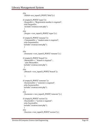 Library Management System
Division Of Computer Science And Engineering Page 49
else
{$libid= test_input($_POST["libid"]);}
if (empty($_POST["regno"]))
{$regnoErr = "Registration number is required";
echo $regnoErr;
include("createaccount.php");
}
else
{$regno = test_input($_POST["regno"]);}
if (empty($_POST["stuname"]))
{ $stunameErr = "student name is required";
echo $stunameErr;
include("createaccount.php");
}
else
{$stuname = test_input($_POST["stuname"]);}
if (empty($_POST["branch"]))
{$branchErr = " branch is required" ;
echo $branchErr;
include("createaccount.php");
}
else
{$branch = test_input($_POST["branch"]);
}
if (empty($_POST["semester"]))
{$semesterErr = "semester is required";
echo $semesterErr;
include("createaccount.php");
}
else
{$semester = test_input($_POST["semester"]);}
if (empty($_POST["section"]))
{$sectionErr = "section is required";
echo $sectionErr;
include("createaccount.php");
}
else
{$section = test_input($_POST["section"]);}
 