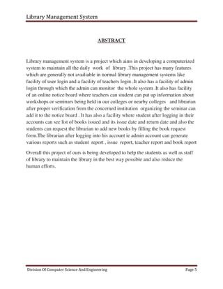 Library Management System
Division Of Computer Science And Engineering Page 5
ABSTRACT
Library management system is a project which aims in developing a computerized
system to maintain all the daily work of library .This project has many features
which are generally not availiable in normal library management systems like
facility of user login and a facility of teachers login .It also has a facility of admin
login through which the admin can monitor the whole system .It also has facility
of an online notice board where teachers can student can put up information about
workshops or seminars being held in our colleges or nearby colleges and librarian
after proper verification from the concerned institution organizing the seminar can
add it to the notice board . It has also a facility where student after logging in their
accounts can see list of books issued and its issue date and return date and also the
students can request the librarian to add new books by filling the book request
form.The librarian after logging into his account ie admin account can generate
various reports such as student report , issue report, teacher report and book report
Overall this project of ours is being developed to help the students as well as staff
of library to maintain the library in the best way possible and also reduce the
human efforts.
 