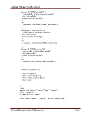 Library Management System
Division Of Computer Science And Engineering Page 50
if (empty($_POST["yearofadm"]))
{$yearofadmErr = "year of adm. is required";
echo $yearofadmErr;
include("createaccount.php");
}
else
{$yearofadm = test_input($_POST["yearofadm"]);
}
if (empty($_POST["username"]))
{$usernameErr = "username is required";
echo $usernameErr;
include("createaccount.php");
}
else
{$username = test_input($_POST["username"]);
}
if (empty($_POST["password"]))
{$passwordErr = "password is required";
echo $passwordErr;
include("createaccount.php");
}
else
{$password = test_input($_POST["password"]);}
}
function test_input($data)
{
$data = trim($data);
$data = stripslashes($data);
$data = htmlspecialchars($data);
return $data;
}
?>
<?php
$con=mysqli_connect("localhost","root","","admin");
// Check connection
if (mysqli_connect_errno())
{
echo "Failed to connect to MySQL: " . mysqli_connect_error();
}
 