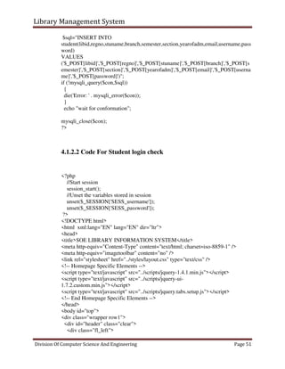 Library Management System
Division Of Computer Science And Engineering Page 51
$sql="INSERT INTO
student(libid,regno,stuname,branch,semester,section,yearofadm,email,username,pass
word)
VALUES
('$_POST[libid]','$_POST[regno]','$_POST[stuname]','$_POST[branch]','$_POST[s
emester]','$_POST[section]','$_POST[yearofadm]','$_POST[email]','$_POST[userna
me]','$_POST[password]')";
if (!mysqli_query($con,$sql))
{
die('Error: ' . mysqli_error($con));
}
echo "wait for conformation";
mysqli_close($con);
?>
4.1.2.2 Code For Student login check
<?php
//Start session
session_start();
//Unset the variables stored in session
unset($_SESSION['SESS_username']);
unset($_SESSION['SESS_password']);
?>
<!DOCTYPE html>
<html xml:lang="EN" lang="EN" dir="ltr">
<head>
<title>SOE LIBRARY INFORMATION SYSTEM</title>
<meta http-equiv="Content-Type" content="text/html; charset=iso-8859-1" />
<meta http-equiv="imagetoolbar" content="no" />
<link rel="stylesheet" href="../styles/layout.css" type="text/css" />
<!-- Homepage Specific Elements -->
<script type="text/javascript" src="../scripts/jquery-1.4.1.min.js"></script>
<script type="text/javascript" src="../scripts/jquery-ui-
1.7.2.custom.min.js"></script>
<script type="text/javascript" src="../scripts/jquery.tabs.setup.js"></script>
<!-- End Homepage Specific Elements -->
</head>
<body id="top">
<div class="wrapper row1">
<div id="header" class="clear">
<div class="fl_left">
 