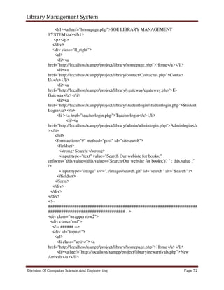 Library Management System
Division Of Computer Science And Engineering Page 52
<h1><a href="homepage.php">SOE LIBRARY MANAGEMENT
SYSTEM</a></h1>
<p></p>
</div>
<div class="fl_right">
<ul>
<li><a
href="http://localhost/xampp/project/library/homepage.php">Home</a></li>
<li><a
href="http://localhost/xampp/project/library/contact/Contactus.php">Contact
Us</a></li>
<li><a
href="http://localhost/xampp/project/library/egateway/egateway.php">E-
Gateway</a></li>
<li><a
href="http://localhost/xampp/project/library/studentlogin/studentlogin.php">Student
Login</a></li>
<li ><a href="teacherlogin.php">Teacherlogin</a></li>
<li><a
href="http://localhost/xampp/project/library/admin/adminlogin.php">Adminlogin</a
></li>
</ul>
<form action="#" method="post" id="sitesearch">
<fieldset>
<strong>Search:</strong>
<input type="text" value="Search Our webiste for books;"
onfocus="this.value=(this.value=='Search Our website for books;')? '' : this.value ;"
/>
<input type="image" src="../images/search.gif" id="search" alt="Search" />
</fieldset>
</form>
</div>
</div>
</div>
<!--
####################################################################
################################### -->
<div class="wrapper row2">
<div class="rnd">
<!-- ###### -->
<div id="topnav">
<ul>
<li class="active"><a
href="http://localhost/xampp/project/library/homepage.php">Home</a></li>
<li><a href="http://localhost/xampp/project/library/newarrivals.php">New
Arrivals</a></li>
 