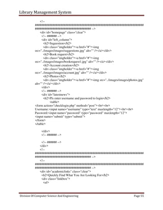 Library Management System
Division Of Computer Science And Engineering Page 55
<!--
####################################################################
################################### -->
<div id="homepage" class="clear">
<!-- ###### -->
<div id="left_column">
<h2>Sugeestion</h2>
<div class="imgholder"><a href="#"><img
src="../images/images/suggestions.jpg" alt="" /></a></div>
<h2>Book request</h2>
<div class="imgholder"><a href="#"><img
src="../images/images/bookrequest1.jpg" alt="" /></a></div>
<h2>Account creation</h2>
<div class="imgholder"><a href="#"><img
src="../images/images/account.jpg" alt="" /></a></div>
<h2>Photos</h2>
<div class="imgholder"><a href="#"><img src="../images/images/photos.jpg"
alt="" /></a></div>
</div>
<!-- ###### -->
<div id="latestnews">
<h2>Pls enter username and password to login</h2>
<table>
<form action="checklogin.php" method="post"><br><br>
Username:<input name="username" type="text" maxlength="12"><br><br>
Password:<input name="password" type="password" maxlength="12">
<input name="submit" type="submit">
</form>
</table>
</div>
<!-- ###### -->
<!-- ###### -->
</div>
<!--
####################################################################
################################### -->
<!--
####################################################################
################################### -->
<div id="academiclinks" class="clear">
<h2>Quickly Find What You Are Looking For</h2>
<div class="linkbox">
<ul>
 