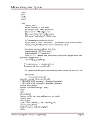 Library Management System
Division Of Computer Science And Engineering Page 57
</div>
</div>
</body>
</html>
<?php
session_start();
$host="localhost"; // Host name
$username="root"; // Mysql username
$password=""; // Mysql password
$db_name="library"; // Database name
$tbl_name="studentlogin"; // Table name
// Connect to server and select databse.
mysql_connect("$host", "$username", "$password")or die("cannot connect");
mysql_select_db("$db_name")or die("cannot select DB");
// username and password sent from form
$myusername=$_POST['username'];
$mypassword=$_POST['password'];
$sql="SELECT * FROM $tbl_name WHERE username='$myusername' and
password='$mypassword'";
$result=mysql_query($sql);
// Mysql_num_row is counting table row
$count=mysql_num_rows($result);
// If result matched $myusername and $mypassword, table row must be 1 row
if($count>0)
{ session_regenerate_id();
$member = mysql_fetch_assoc($result);
$_SESSION['SESS_username'] = $member['username'];
$_SESSION['SESS_password'] = $member['password'];
session_write_close();
header("location:studentlogin1.php");
exit();
}else {
//Login failed
$errmsg_arr[] = 'user name and password not found';
$errflag = true;
if($errflag) {
$_SESSION['ERRMSG_ARR'] = $errmsg_arr;
session_write_close();
header("location: studentlogin.php");
exit();
 