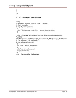 Library Management System
Division Of Computer Science And Engineering Page 58
}
}
?>
4.1.2.3 Code For Event Addition
<?php
$con=mysqli_connect("localhost","root","","admin");
// Check connection
if (mysqli_connect_errno())
{
echo "Failed to connect to MySQL: " . mysqli_connect_error();
}
$sql="INSERT INTO event(Name,date,time,venue,mname,contactno,email)
VALUES
('$_POST[ename]','$_POST[date]','$_POST[time]','$_POST[venue]','$_POST[name
]','$_POST[phno]','$_POST[email]')";
if (!mysqli_query($con,$sql))
{
die('Error: ' . mysqli_error($con));
}
echo "wait for conformation";
mysqli_close($con);
?>
4.1.2 Screenshot for Student login
 