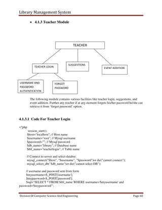 Library Management System
Division Of Computer Science And Engineering Page 60
 4.1.3 Teacher Module
The following module contains various facilities like teacher login, suggestions, and
event addition. Further any teacher if at any moment forgets his/her password he/she can
retrieve it from ‘forgot password’ option.
4.1.3.1 Code For Teacher Login
<?php
session_start();
$host="localhost"; // Host name
$username="root"; // Mysql username
$password=""; // Mysql password
$db_name="library"; // Database name
$tbl_name="teacherlogin"; // Table name
// Connect to server and select databse.
mysql_connect("$host", "$username", "$password")or die("cannot connect");
mysql_select_db("$db_name")or die("cannot select DB");
// username and password sent from form
$myusername=$_POST['username'];
$mypassword=$_POST['password'];
$sql="SELECT * FROM $tbl_name WHERE username='$myusername' and
password='$mypassword'";
TEACHER
TEACHER LOGIN EVENT ADDITION
USERNAME AND
PASSWORD
AUTHENTICATION
FORGOT
PASSWORD
SUGGESTIONS
 