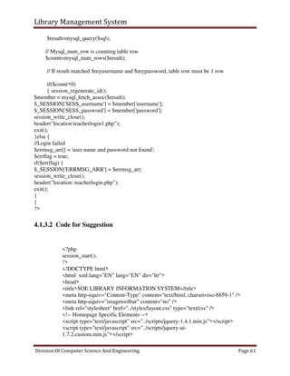 Library Management System
Division Of Computer Science And Engineering Page 61
$result=mysql_query($sql);
// Mysql_num_row is counting table row
$count=mysql_num_rows($result);
// If result matched $myusername and $mypassword, table row must be 1 row
if($count>0)
{ session_regenerate_id();
$member = mysql_fetch_assoc($result);
$_SESSION['SESS_username'] = $member['username'];
$_SESSION['SESS_password'] = $member['password'];
session_write_close();
header("location:teacherlogin1.php");
exit();
}else {
//Login failed
$errmsg_arr[] = 'user name and password not found';
$errflag = true;
if($errflag) {
$_SESSION['ERRMSG_ARR'] = $errmsg_arr;
session_write_close();
header("location: teacherlogin.php");
exit();
}
}
?>
4.1.3.2 Code for Suggestion
<?php
session_start();
?>
<!DOCTYPE html>
<html xml:lang="EN" lang="EN" dir="ltr">
<head>
<title>SOE LIBRARY INFORMATION SYSTEM</title>
<meta http-equiv="Content-Type" content="text/html; charset=iso-8859-1" />
<meta http-equiv="imagetoolbar" content="no" />
<link rel="stylesheet" href="../styles/layout.css" type="text/css" />
<!-- Homepage Specific Elements -->
<script type="text/javascript" src="../scripts/jquery-1.4.1.min.js"></script>
<script type="text/javascript" src="../scripts/jquery-ui-
1.7.2.custom.min.js"></script>
 