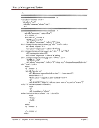 Library Management System
Division Of Computer Science And Engineering Page 65
<!--
####################################################################
################################### -->
<div class="wrapper row3">
<div class="rnd">
<div id="container" class="clear">
<!--
####################################################################
################################### -->
<div id="homepage" class="clear">
<!-- ###### -->
<div id="left_column">
<h2>Sugeestion</h2>
<div class="imgholder"><a href="#"><img
src="../images/images/suggestions.jpg" alt="" /></a></div>
<h2>Book request</h2>
<div class="imgholder"><a href="#"><img
src="../images/images/bookrequest1.jpg" alt="" /></a></div>
<h2>Account creation</h2>
<div class="imgholder"><a href="#"><img
src="../images/images/account.jpg" alt="" /></a></div>
<h2>Photos</h2>
<div class="imgholder"><a href="#"><img src="../images/images/photos.jpg"
alt="" /></a></div>
</div>
<!-- ###### -->
<div id="latestnews">
<h2>Pls enter sugeestion in less than 255 characters</h2>
<table border=1>
<form action="suggestion.php" method="post">
<tr>
<td>SUGGESTION</td><td><textarea name="suggestion" rows="5"
cols="50"></textarea><br></br></td>
</tr>
<tr>
<td><input type="submit"
value="submit"name="submit"><br></br></td>
</tr>
</form>
</table>
<
</div>
<!-- ###### -->
<!-- ###### -->
</div>
 