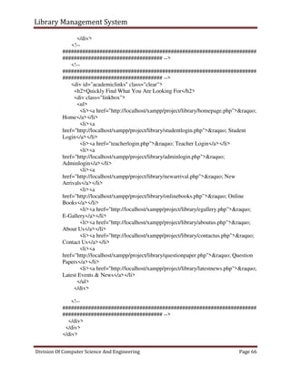 Library Management System
Division Of Computer Science And Engineering Page 66
</div>
<!--
####################################################################
################################### -->
<!--
####################################################################
################################### -->
<div id="academiclinks" class="clear">
<h2>Quickly Find What You Are Looking For</h2>
<div class="linkbox">
<ul>
<li><a href="http://localhost/xampp/project/library/homepage.php">&raquo;
Home</a></li>
<li><a
href="http://localhost/xampp/project/library/studentlogin.php">&raquo; Student
Login</a></li>
<li><a href="teacherlogin.php">&raquo; Teacher Login</a></li>
<li><a
href="http://localhost/xampp/project/library/adminlogin.php">&raquo;
Adminlogin</a></li>
<li><a
href="http://localhost/xampp/project/library/newarrival.php">&raquo; New
Arrivals</a></li>
<li><a
href="http://localhost/xampp/project/library/onlinebooks.php">&raquo; Online
Books</a></li>
<li><a href="http://localhost/xampp/project/library/egallery.php">&raquo;
E-Gallery</a></li>
<li><a href="http://localhost/xampp/project/library/aboutus.php">&raquo;
About Us</a></li>
<li><a href="http://localhost/xampp/project/library/contactus.php">&raquo;
Contact Us</a></li>
<li><a
href="http://localhost/xampp/project/library/questionpaper.php">&raquo; Question
Papers</a></li>
<li><a href="http://localhost/xampp/project/library/latestnews.php">&raquo;
Latest Events & News</a></li>
</ul>
</div>
<!--
####################################################################
################################### -->
</div>
</div>
</div>
 