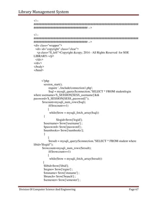 Library Management System
Division Of Computer Science And Engineering Page 67
<!--
####################################################################
################################### -->
<!--
####################################################################
################################### -->
<div class="wrapper">
<div id="copyright" class="clear">
<p class="fl_left">Copyright &copy; 2014 - All Rights Reserved for SOE
LIBRARY-</p>
</div>
</div>
</body>
</html>
<?php
session_start();
require '../include/connection1.php';
$sql = mysqli_query($connection,"SELECT * FROM studentlogin
where username='$_SESSION[SESS_username]'&&
password='$_SESSION[SESS_password]'");
$rocount=mysqli_num_rows($sql);
if($rocount==1)
{
while($row = mysqli_fetch_array($sql))
{
$logid=$row['logid'];
$username= $row['username'] ;
$password= $row['password'] ;
$numbooks= $row['numbooks'];
}
}
$result = mysqli_query($connection,"SELECT * FROM student where
libid='$logid'");
$rowcount=mysqli_num_rows($result);
if($rowcount==1)
{
while($row = mysqli_fetch_array($result))
{
$libid=$row['libid'];
$regno= $row['regno'] ;
$stuname= $row['stuname'] ;
$branch= $row['branch'] ;
$semester= $row['semester'] ;
 