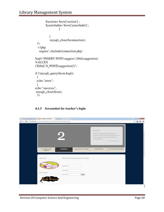 Library Management System
Division Of Computer Science And Engineering Page 68
$section= $row['section'] ;
$yearofadm= $row['yearofadm'] ;
}
}
mysqli_close($connection);
?>
<?php
require'../include/connection.php';
$sql="INSERT INTO suggest ( libid,suggestion)
VALUES
('$libid','$_POST[suggestion]')";
if (!mysqli_query($con,$sql))
{
echo "error";
}
echo "successs";
mysqli_close($con);
?>
4.1.3 Screenshot for teacher’s login
 