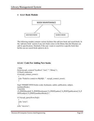 Library Management System
Division Of Computer Science And Engineering Page 69
 4.1.4 Book Module
The following module contains various facilities like add new book and search book. In
the ‘add new book’ section if any new book comes in the library then the librarian can
add its specifications. Similarly if the user wants to search for a specific book then
he/she can use search book option to do it.
4.1.4.1 Code For Adding New books
<?php
$con=mysqli_connect("localhost","root","","library");
// Check connection
if (mysqli_connect_errno())
{
echo "Failed to connect to MySQL: " . mysqli_connect_error();
}
$sql="INSERT INTO books (code, bookname, author, publication, subject,
numberofbooks)
VALUES
('$_POST[bookid]','$_POST[bookname]','$_POST[author]','$_POST[publication]','$_P
OST[subject]','$_POST[numberofbooks]')";
if (!mysqli_query($con,$sql))
{
echo "error";
}
echo "successs";
BOOK MAINTENANCE
ADD NEW BOOK SEARCH BOOK
 
