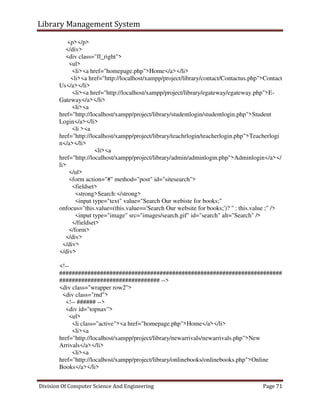 Library Management System
Division Of Computer Science And Engineering Page 71
<p></p>
</div>
<div class="fl_right">
<ul>
<li><a href="homepage.php">Home</a></li>
<li><a href="http://localhost/xampp/project/library/contact/Contactus.php">Contact
Us</a></li>
<li><a href="http://localhost/xampp/project/library/egateway/egateway.php">E-
Gateway</a></li>
<li><a
href="http://localhost/xampp/project/library/studentlogin/studentlogin.php">Student
Login</a></li>
<li ><a
href="http://localhost/xampp/project/library/teachrlogin/teacherlogin.php">Teacherlogi
n</a></li>
<li><a
href="http://localhost/xampp/project/library/admin/adminlogin.php">Adminlogin</a></
li>
</ul>
<form action="#" method="post" id="sitesearch">
<fieldset>
<strong>Search:</strong>
<input type="text" value="Search Our webiste for books;"
onfocus="this.value=(this.value=='Search Our website for books;')? '' : this.value ;" />
<input type="image" src="images/search.gif" id="search" alt="Search" />
</fieldset>
</form>
</div>
</div>
</div>
<!--
#######################################################################
################################ -->
<div class="wrapper row2">
<div class="rnd">
<!-- ###### -->
<div id="topnav">
<ul>
<li class="active"><a href="homepage.php">Home</a></li>
<li><a
href="http://localhost/xampp/project/library/newarrivals/newarrivals.php">New
Arrivals</a></li>
<li><a
href="http://localhost/xampp/project/library/onlinebooks/onlinebooks.php">Online
Books</a></li>
 