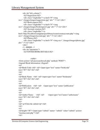 Library Management System
Division Of Computer Science And Engineering Page 74
<div id="left_column">
<h2>Sugeestion</h2>
<div class="imgholder"><a href="#"><img
src="../images/images/suggestions.jpg" alt="" /></a></div>
<h2>Book request</h2>
<div class="imgholder"><a href="#"><img
src="../images/images/bookrequest1.jpg" alt="" /></a></div>
<h2>Account creation</h2>
<div class="imgholder"><a
href="http://localhost/xampp/project/library/create/createaccount.php"><img
src="../images/images/account.jpg" alt="" /></a></div>
<h2>Photos</h2>
<div class="imgholder"><a href="#"><img src="../images/images/photos.jpg"
alt="" /></a></div>
</div>
<!-- ###### -->
<div id="latestnews">
<h2>ENTER BOOK DETAILS</h2>
<table>
<form action="advancesearchresult.php" method="POST">
<legend>Book Information:</legend>
<tr>
<td>Book Code:</td> <td><input type="text" name="bookcode"
size="30"><br><br></td>
</tr>
<tr>
<td>Book Name: </td> <td><input type="text" name="bookname"
size="30"><br><br></td>
</tr>
<tr>
<td>Publication: </td> <td> <input type="text" name="publication"
size="30"><br><br></td>
</tr>
<tr>
<td>Author Name: </td> <td> <input type="text"name="authorname"
size="30"><br><br></td>
</tr>
<tr>
<td><p>Click the submit</p></td>
</tr>
<tr>
<td height="40"><input type="submit" name= "submit" value="submit" action=
"insertaccount.php"></td>
</tr>
 