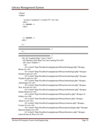 Library Management System
Division Of Computer Science And Engineering Page 75
</form>
</table>
<p class="readmore"><a href="#"></a></p>
</div>
<!-- ###### -->
</div>
<!-- ###### -->
</div>
<!--
#######################################################################
################################ -->
<!--
#######################################################################
################################ -->
<div id="academiclinks" class="clear">
<h2>Quickly Find What You Are Looking For</h2>
<div class="linkbox">
<ul>
<li><a href="http://localhost/xampp/project/library/homepage.php">&raquo;
Home</a></li>
<li><a href="http://localhost/xampp/project/library/studentlogin.php">&raquo;
Student Login</a></li>
<li><a href="http://localhost/xampp/project/library/teacherlogin.php">&raquo;
Teacher Login</a></li>
<li><a href="http://localhost/xampp/project/library/adminlogin.php">&raquo;
Adminlogin</a></li>
<li><a href="http://localhost/xampp/project/library/newarrivals.php">&raquo;
New Arrivals</a></li>
<li><a href="http://localhost/xampp/project/library/onlinebooks.php">&raquo;
Online Books</a></li>
<li><a href="http://localhost/xampp/project/library/egallery.php">&raquo; E-
Gallery</a></li>
<li><a href="http://localhost/xampp/project/library/aboutus.php">&raquo;
About Us</a></li>
<li><a href="http://localhost/xampp/project/library/contactus.php">&raquo;
Contact Us</a></li>
<li><a href="http://localhost/xampp/project/library/questionpaper.php">&raquo;
Question Papers</a></li>
<li><a href="http://localhost/xampp/project/library/latestnews.php">&raquo;
Latest Events & News</a></li>
 