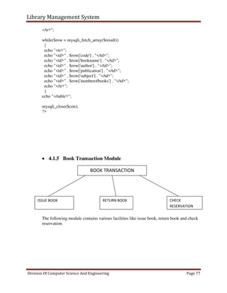 Library Management System
Division Of Computer Science And Engineering Page 77
</tr>";
while($row = mysqli_fetch_array($result))
{
echo "<tr>";
echo "<td>" . $row['code'] . "</td>";
echo "<td>" . $row['bookname'] . "</td>";
echo "<td>" . $row['author'] . "</td>";
echo "<td>" . $row['publication'] . "</td>";
echo "<td>" . $row['subject'] . "</td>";
echo "<td>" . $row['numberofbooks'] . "</td>";
echo "</tr>";
}
echo "</table>";
mysqli_close($con);
?>
 4.1.5 Book Transaction Module
The following module contains various facilities like issue book, return book and check
reservation.
BOOK TRANSACTION
ISSUE BOOK RETURN BOOK CHECK
RESERVATION
 
