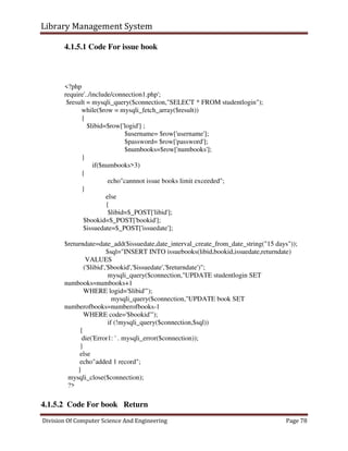 Library Management System
Division Of Computer Science And Engineering Page 78
4.1.5.1 Code For issue book
<?php
require'../include/connection1.php';
$result = mysqli_query($connection,"SELECT * FROM studentlogin");
while($row = mysqli_fetch_array($result))
{
$libid=$row['logid'] ;
$username= $row['username'];
$password= $row['password'];
$numbooks=$row['numbooks'];
}
if($numbooks>3)
{
echo"cannnot issue books limit exceeded";
}
else
{
$libid=$_POST['libid'];
$bookid=$_POST['bookid'];
$issuedate=$_POST['issuedate'];
$returndate=date_add($issuedate,date_interval_create_from_date_string("15 days"));
$sql="INSERT INTO issuebooks(libid,bookid,issuedate,returndate)
VALUES
('$libid','$bookid','$issuedate','$returndate')";
mysqli_query($connection,"UPDATE studentlogin SET
numbooks=numbooks+1
WHERE logid='$libid'");
mysqli_query($connection,"UPDATE book SET
numberofbooks=numberofbooks-1
WHERE code='$bookid'");
if (!mysqli_query($connection,$sql))
{
die('Error1: ' . mysqli_error($connection));
}
else
echo"added 1 record";
}
mysqli_close($connection);
?>
4.1.5.2 Code For book Return
 