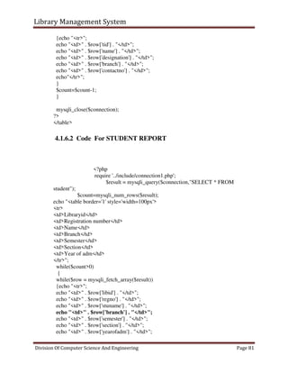 Library Management System
Division Of Computer Science And Engineering Page 81
{echo "<tr>";
echo "<td>" . $row['tid'] . "</td>";
echo "<td>" . $row['name'] . "</td>";
echo "<td>" . $row['designation'] . "</td>";
echo "<td>" . $row['branch'] . "</td>";
echo "<td>" . $row['contactno'] . "</td>";
echo"</tr>";
}
$count=$count-1;
}
mysqli_close($connection);
?>
</table>
4.1.6.2 Code For STUDENT REPORT
<?php
require '../include/connection1.php';
$result = mysqli_query($connection,"SELECT * FROM
student");
$count=mysqli_num_rows($result);
echo "<table border='1' style='width=100px'>
<tr>
<td>Libraryid</td>
<td>Registration number</td>
<td>Name</td>
<td>Branch</td>
<td>Semester</td>
<td>Section</td>
<td>Year of adm</td>
</tr>";
while($count>0)
{
while($row = mysqli_fetch_array($result))
{echo "<tr>";
echo "<td>" . $row['libid'] . "</td>";
echo "<td>" . $row['regno'] . "</td>";
echo "<td>" . $row['stuname'] . "</td>";
echo "<td>" . $row['branch'] . "</td>";
echo "<td>" . $row['semester'] . "</td>";
echo "<td>" . $row['section'] . "</td>";
echo "<td>" . $row['yearofadm'] . "</td>";
 
