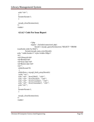 Library Management System
Division Of Computer Science And Engineering Page 82
echo"</tr>";
}
$count=$count-1;
}
mysqli_close($connection);
?>
</table>
4.1.6.3 Code For Issue Report
<?php
require '../include/connection1.php';
$result = mysqli_query($connection,"SELECT * FROM
issuebooks order by libid");
$count=mysqli_num_rows($result);
echo "<table border='1' style='width=100px'>
<tr>
<td>Libraryid</td>
<td>Bookid</td>
<td>Issue date</td>
<td>Return date</td>
</tr>";
while($count>0)
{
while($row = mysqli_fetch_array($result))
{echo "<tr>";
echo "<td>" . $row['libid'] . "</td>";
echo "<td>" . $row['bookid'] . "</td>";
echo "<td>" . $row['issuedate'] . "</td>";
echo "<td>" . $row['returndate'] . "</td>";
echo"</tr>";
}
$count=$count-1;
}
mysqli_close($connection);
?>
</table>
 