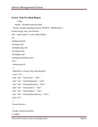 Library Management System
Division Of Computer Science And Engineering Page 83
4.1.6.4 Code For Book Report
<?php
require '../include/connection1.php';
$result = mysqli_query($connection,"SELECT * FROM books")
$count=mysqli_num_rows($result);
echo "<table border='1' style='width=100px'>
<tr>
<td>Book Id</td>
<td>Name</td>
<td>Publication</td>
<td>Author</td>
<td>Subject</td>
<td>Number Of Books</td>
</tr>";
while($count>0)
{
while($row = mysqli_fetch_array($result))
{echo "<tr>";
echo "<td>" . $row['code'] . "</td>";
echo "<td>" . $row['bookname'] . "</td>";
echo "<td>" . $row['publication'] . "</td>";
echo "<td>" . $row['author'] . "</td>";
echo "<td>" . $row['subject'] . "</td>";
echo "<td>" . $row['numberofbooks'] . "</td>";
echo"</tr>";
}
$count=$count-1;
}
mysqli_close($connection);
?></table>
 