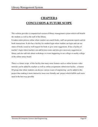 Library Management System
Division Of Computer Science And Engineering Page 87
CHAPTER 6
CONCLUSION & FUTURE SCOPE
This website provides a computerized version of library management system which will benefit
the students as well as the staff of the library.
It makes entire process online where student can search books, staff can generate reports and do
book transactions. It also has a facility for student login where student can login and can see
status of books issued as well request for book or give some suggestions. It has a facility of
teacher’s login where teachers can add lectures notes and also give necessary suggestion to
library and also add info about workshops or events happening in our college or nearby college
in the online notice board.
There is a future scope of this facility that many more features such as online lectures video
tutorials can be added by teachers as well as online assignments submission facility , a feature
Of group chat where students can discuss various issues of engineering can be added to this
project thus making it more interactive more user friendly and project which fulfills each users
need in the best way possible
 