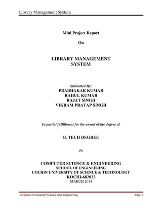 Library Management System
Division Of Computer Science And Engineering Page 1
Mini Project Report
On
LIBRARY MANAGEMENT
SYSTEM
Submitted By:
PRABHAKAR KUMAR
RAHUL KUMAR
RAJAT SINGH
VIKRAM PRATAP SINGH
In partial fulfillment for the award of the degree of
B. TECH DEGREE
In
COMPUTER SCIENCE & ENGINEERING
SCHOOL OF ENGINEERING
COCHIN UNIVERSITY OF SCIENCE & TECHNOLOGY
KOCHI-682022
MARCH 2014
 