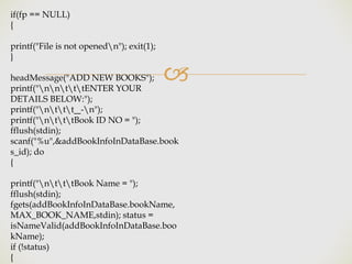 🙢
if(fp == NULL)
{
printf("File is not openedn"); exit(1);
}
headMessage("ADD NEW BOOKS");
printf("nntttENTER YOUR
DETAILS BELOW:");
printf("nttt -n");
printf("ntttBook ID NO = ");
fflush(stdin);
scanf("%u",&addBookInfoInDataBase.book
s_id); do
{
printf("ntttBook Name = ");
fflush(stdin);
fgets(addBookInfoInDataBase.bookName,
MAX_BOOK_NAME,stdin); status =
isNameValid(addBookInfoInDataBase.boo
kName);
if (!status)
{
 