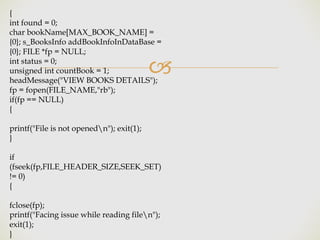 🙢
{
int found = 0;
char bookName[MAX_BOOK_NAME] =
{0}; s_BooksInfo addBookInfoInDataBase =
{0}; FILE *fp = NULL;
int status = 0;
unsigned int countBook = 1;
headMessage("VIEW BOOKS DETAILS");
fp = fopen(FILE_NAME,"rb");
if(fp == NULL)
{
printf("File is not openedn"); exit(1);
}
if
(fseek(fp,FILE_HEADER_SIZE,SEEK_SET)
!= 0)
{
fclose(fp);
printf("Facing issue while reading filen");
exit(1);
}
 