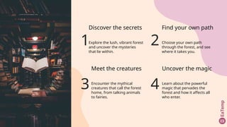 1
Discover the secrets
Explore the lush, vibrant forest
and uncover the mysteries
that lie within.
3
Meet the creatures
Encounter the mythical
creatures that call the forest
home, from talking animals
to fairies.
4
Uncover the magic
Learn about the powerful
magic that pervades the
forest and how it affects all
who enter.
2
Find your own path
Choose your own path
through the forest, and see
where it takes you.
 