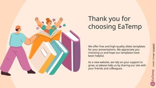 Thank you for
choosing EaTemp
We offer free and high-quality slides templates
for your presentations. We appreciate you
choosing us and hope our templates have
been helpful.
As a new website, we rely on your support to
grow, so please help us by sharing our site with
your friends and colleagues.
Credit
|
Image:
Unsplash
 
