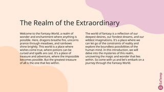 The Realm of the Extraordinary
Welcome to the Fantasy World, a realm of
wonder and enchantment where anything is
possible. Here, dragons breathe fire, unicorns
prance through meadows, and rainbows
shine brightly. This world is a place where
wishes come true, where potions can be
cursed and spells are cast. It's a place of
treasure and adventure, where the impossible
becomes possible. But the greatest treasure
of all is the one that lies within.
The world of fantasy is a reflection of our
deepest desires, our fondest dreams, and our
wildest imaginations. It's a place where we
can let go of the constraints of reality and
explore the boundless possibilities of the
human mind. In this introduction, we will
delve into the mysteries of this realm,
uncovering the magic and wonder that lies
within. So come with us and let's embark on a
journey through the Fantasy World.
 
