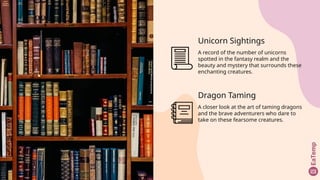Unicorn Sightings
A record of the number of unicorns
spotted in the fantasy realm and the
beauty and mystery that surrounds these
enchanting creatures.
Dragon Taming
A closer look at the art of taming dragons
and the brave adventurers who dare to
take on these fearsome creatures.
 