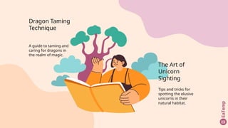 Dragon Taming
Technique
A guide to taming and
caring for dragons in
the realm of magic.
The Art of
Unicorn
Sighting
Tips and tricks for
spotting the elusive
unicorns in their
natural habitat.
 