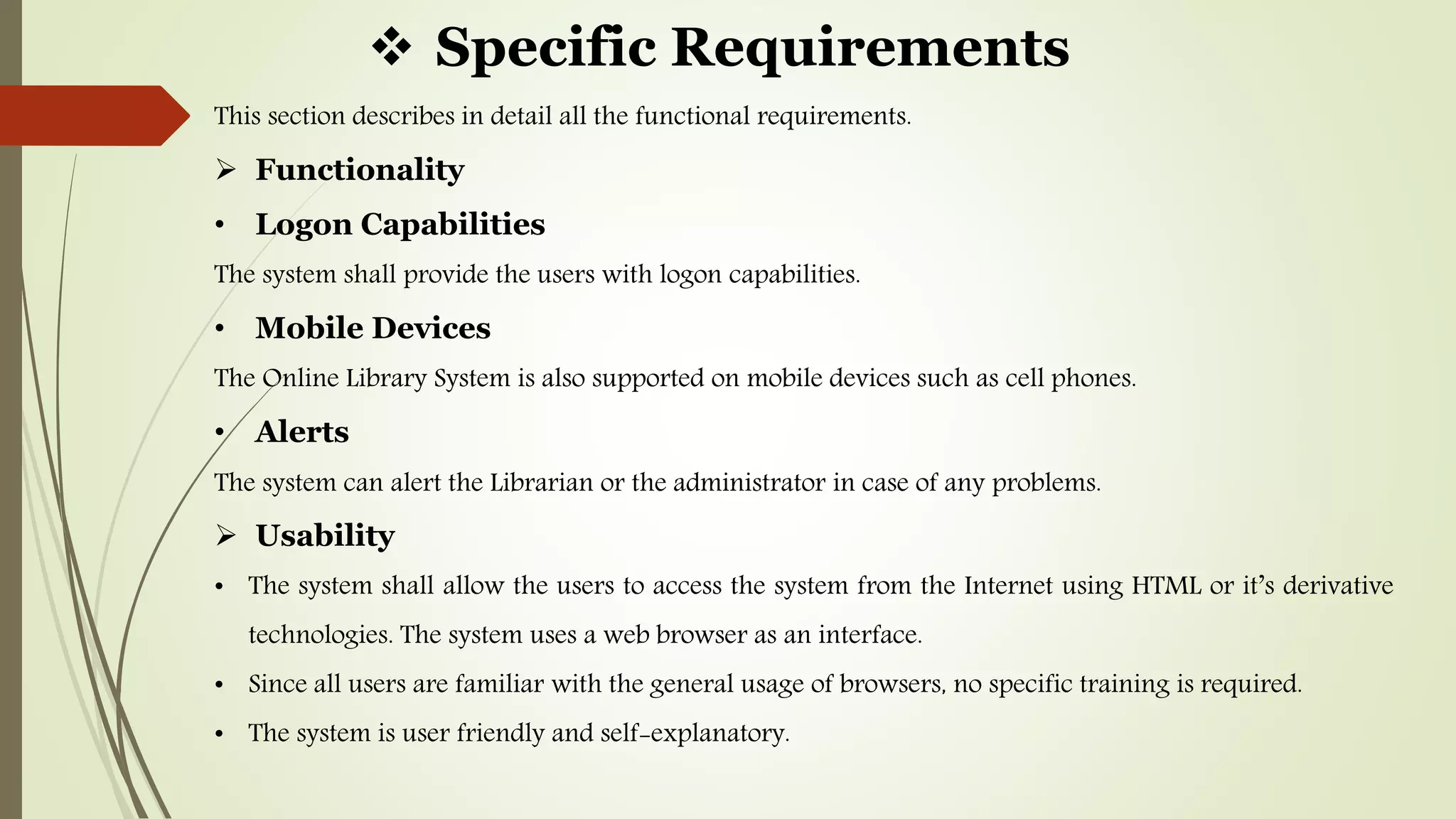 Specific Requirements
This section describes in detail all the functional requirements.
 Functionality
• Logon Capabilities
The system shall provide the users with logon capabilities.
• Mobile Devices
The Online Library System is also supported on mobile devices such as cell phones.
• Alerts
The system can alert the Librarian or the administrator in case of any problems.
 Usability
• The system shall allow the users to access the system from the Internet using HTML or it’s derivative
technologies. The system uses a web browser as an interface.
• Since all users are familiar with the general usage of browsers, no specific training is required.
• The system is user friendly and self-explanatory.
 