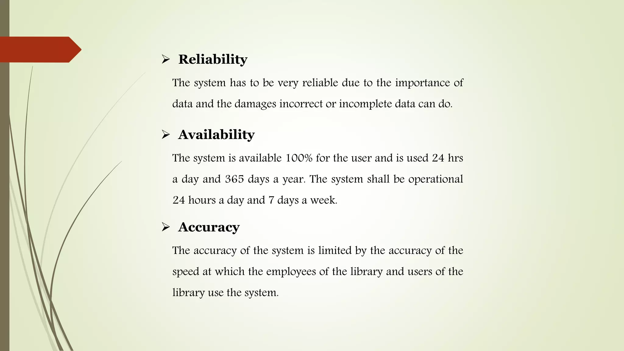  Reliability
The system has to be very reliable due to the importance of
data and the damages incorrect or incomplete data can do.
 Availability
The system is available 100% for the user and is used 24 hrs
a day and 365 days a year. The system shall be operational
24 hours a day and 7 days a week.
 Accuracy
The accuracy of the system is limited by the accuracy of the
speed at which the employees of the library and users of the
library use the system.
 