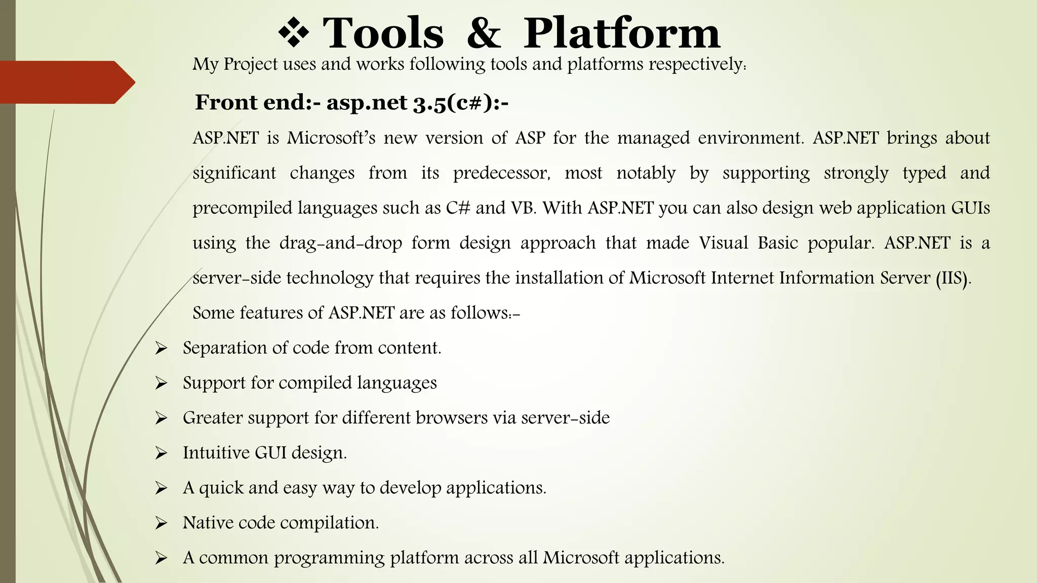  Tools & Platform
My Project uses and works following tools and platforms respectively:
Front end:- asp.net 3.5(c#):-
ASP.NET is Microsoft’s new version of ASP for the managed environment. ASP.NET brings about
significant changes from its predecessor, most notably by supporting strongly typed and
precompiled languages such as C# and VB. With ASP.NET you can also design web application GUIs
using the drag-and-drop form design approach that made Visual Basic popular. ASP.NET is a
server-side technology that requires the installation of Microsoft Internet Information Server (IIS).
Some features of ASP.NET are as follows:-
 Separation of code from content.
 Support for compiled languages
 Greater support for different browsers via server-side
 Intuitive GUI design.
 A quick and easy way to develop applications.
 Native code compilation.
 A common programming platform across all Microsoft applications.
 