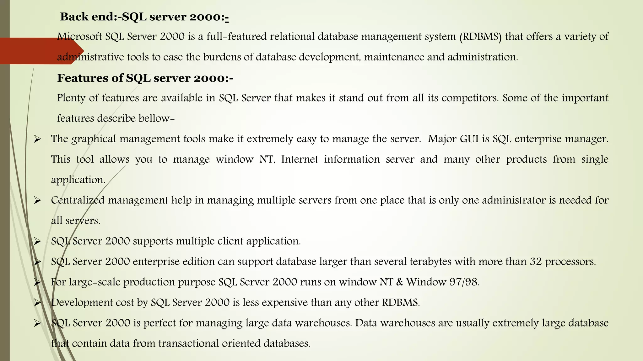 Back end:-SQL server 2000:-
Microsoft SQL Server 2000 is a full-featured relational database management system (RDBMS) that offers a variety of
administrative tools to ease the burdens of database development, maintenance and administration.
Features of SQL server 2000:-
Plenty of features are available in SQL Server that makes it stand out from all its competitors. Some of the important
features describe bellow-
 The graphical management tools make it extremely easy to manage the server. Major GUI is SQL enterprise manager.
This tool allows you to manage window NT, Internet information server and many other products from single
application.
 Centralized management help in managing multiple servers from one place that is only one administrator is needed for
all servers.
 SQL Server 2000 supports multiple client application.
 SQL Server 2000 enterprise edition can support database larger than several terabytes with more than 32 processors.
 For large-scale production purpose SQL Server 2000 runs on window NT & Window 97/98.
 Development cost by SQL Server 2000 is less expensive than any other RDBMS.
 SQL Server 2000 is perfect for managing large data warehouses. Data warehouses are usually extremely large database
that contain data from transactional oriented databases.
 
