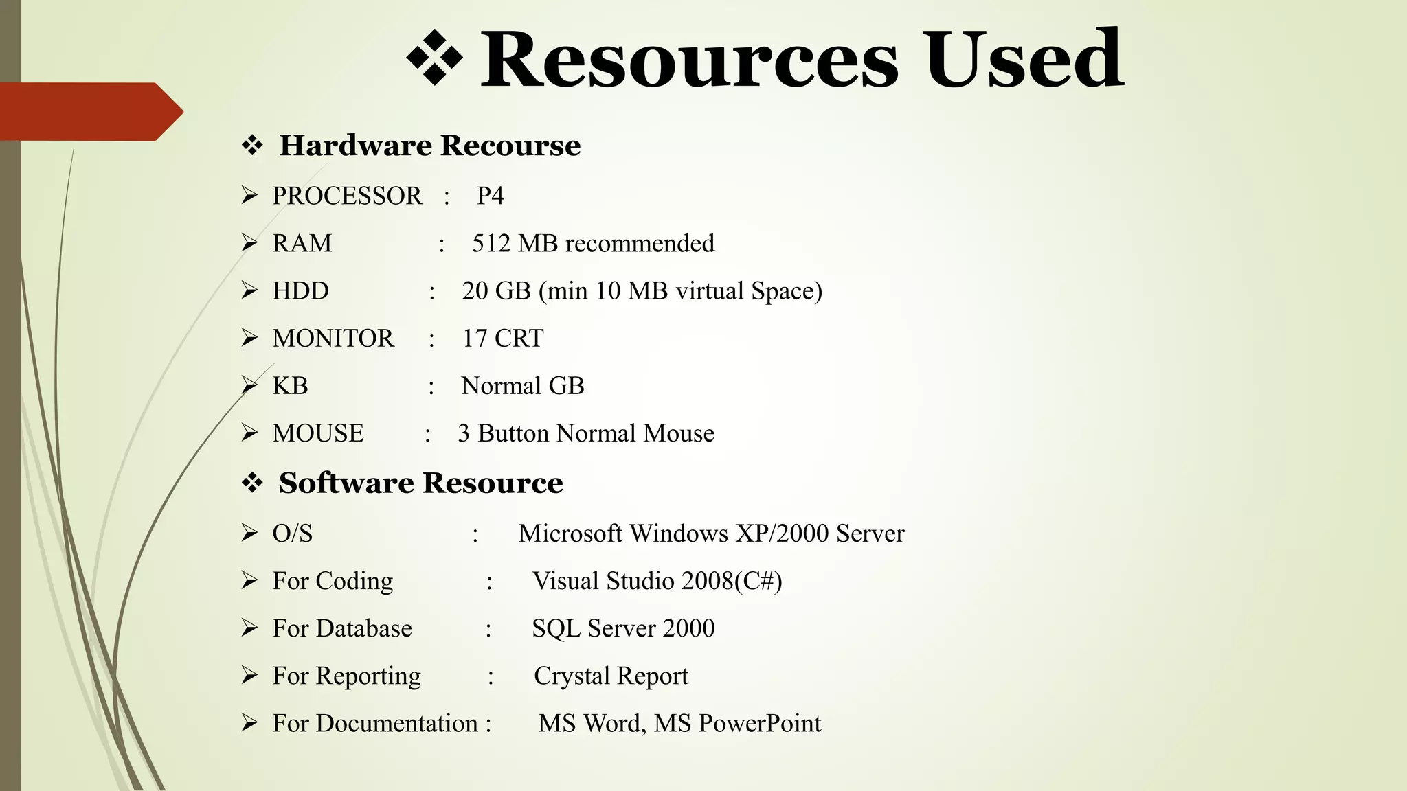 Resources Used
 Hardware Recourse
 PROCESSOR : P4
 RAM : 512 MB recommended
 HDD : 20 GB (min 10 MB virtual Space)
 MONITOR : 17 CRT
 KB : Normal GB
 MOUSE : 3 Button Normal Mouse
 Software Resource
 O/S : Microsoft Windows XP/2000 Server
 For Coding : Visual Studio 2008(C#)
 For Database : SQL Server 2000
 For Reporting : Crystal Report
 For Documentation : MS Word, MS PowerPoint
 