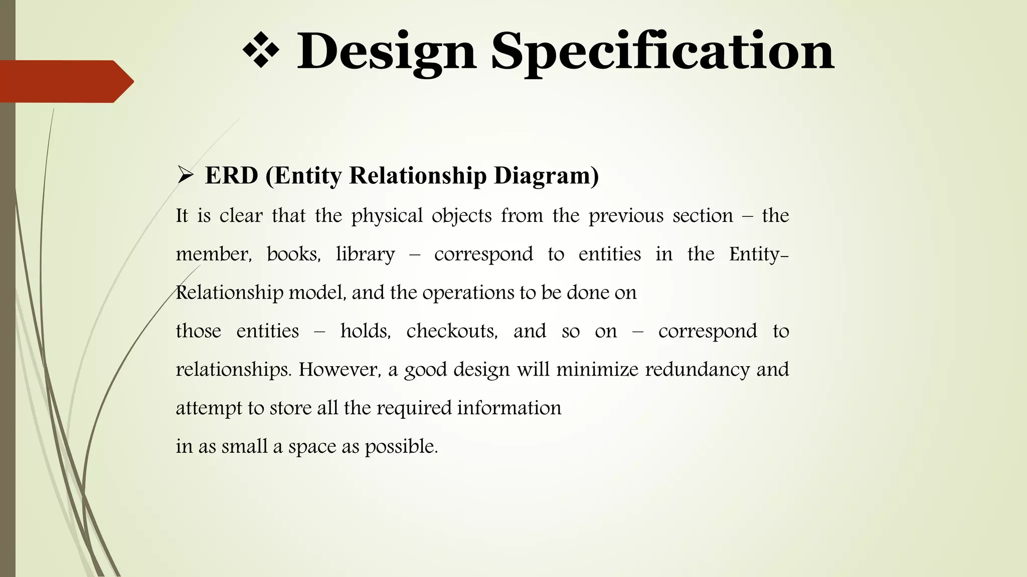  Design Specification
 ERD (Entity Relationship Diagram)
It is clear that the physical objects from the previous section – the
member, books, library – correspond to entities in the Entity-
Relationship model, and the operations to be done on
those entities – holds, checkouts, and so on – correspond to
relationships. However, a good design will minimize redundancy and
attempt to store all the required information
in as small a space as possible.
 